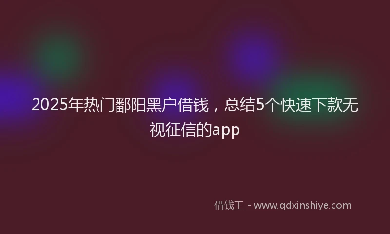 2025年热门鄱阳黑户借钱，总结5个快速下款无视征信的app
