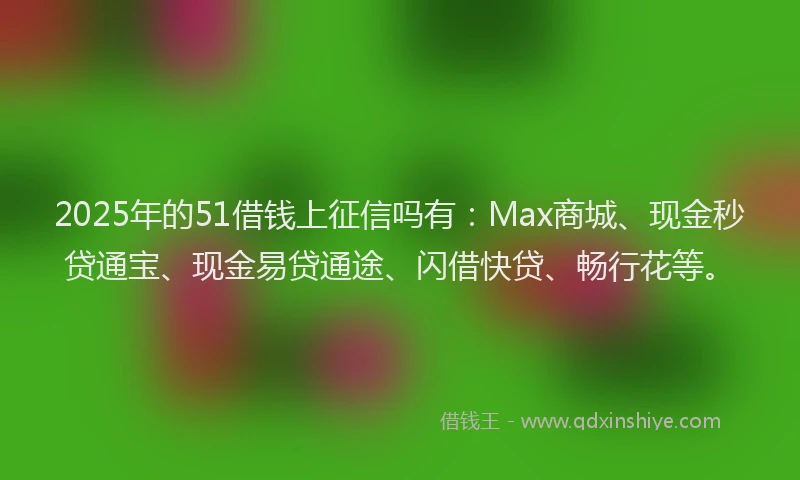 2025年的51借钱上征信吗有：Max商城、现金秒贷通宝、现金易贷通途、闪借快贷、畅行花等。