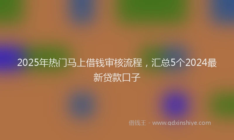 2025年热门马上借钱审核流程，汇总5个2024最新贷款口子
