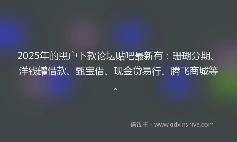 2025年的黑户下款论坛贴吧最新有：珊瑚分期、洋钱罐借款、甄宝借、现金贷易行、腾飞商城等。