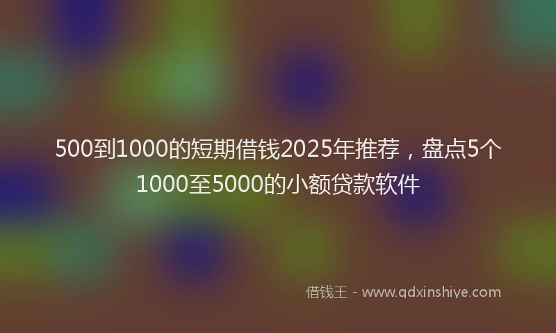 500到1000的短期借钱2025年推荐，盘点5个1000至5000的小额贷款软件