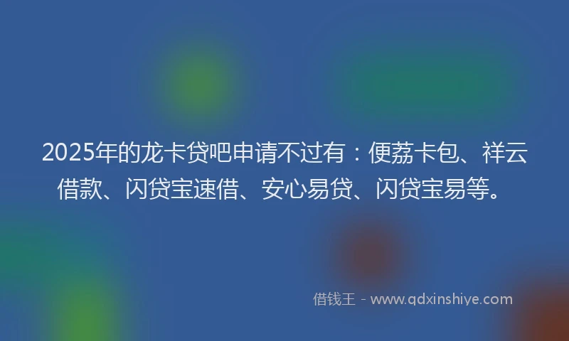 2025年的龙卡贷吧申请不过有：便荔卡包、祥云借款、闪贷宝速借、安心易贷、闪贷宝易等。