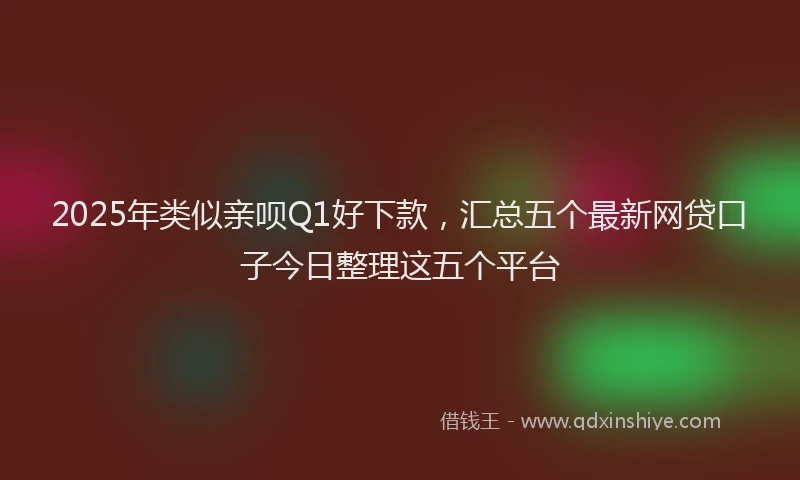 2025年类似亲呗Q1好下款，汇总五个最新网贷口子今日整理这五个平台