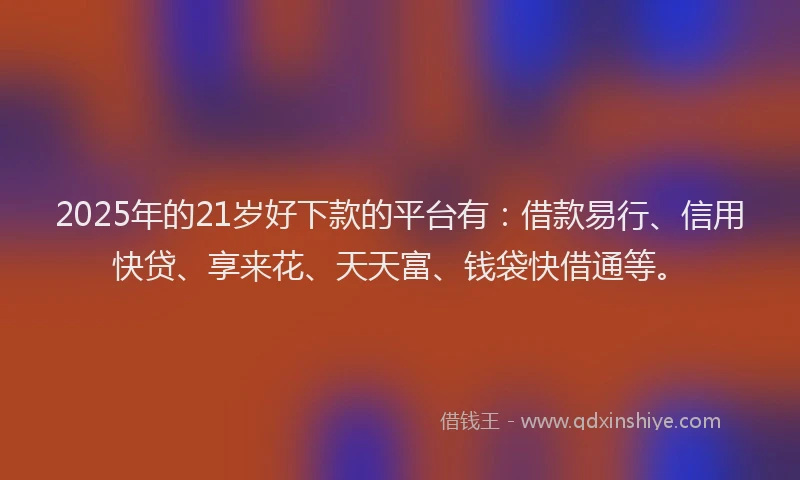 2025年的21岁好下款的平台有：借款易行、信用快贷、享来花、天天富、钱袋快借通等。