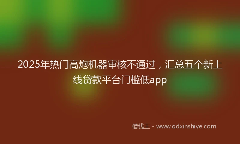 2025年热门高炮机器审核不通过，汇总五个新上线贷款平台门槛低app