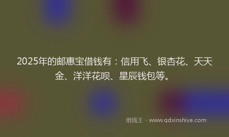 2025年的邮惠宝借钱有：信用飞、银杏花、天天金、洋洋花呗、星辰钱包等。