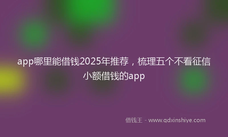 app哪里能借钱2025年推荐，梳理五个不看征信小额借钱的app
