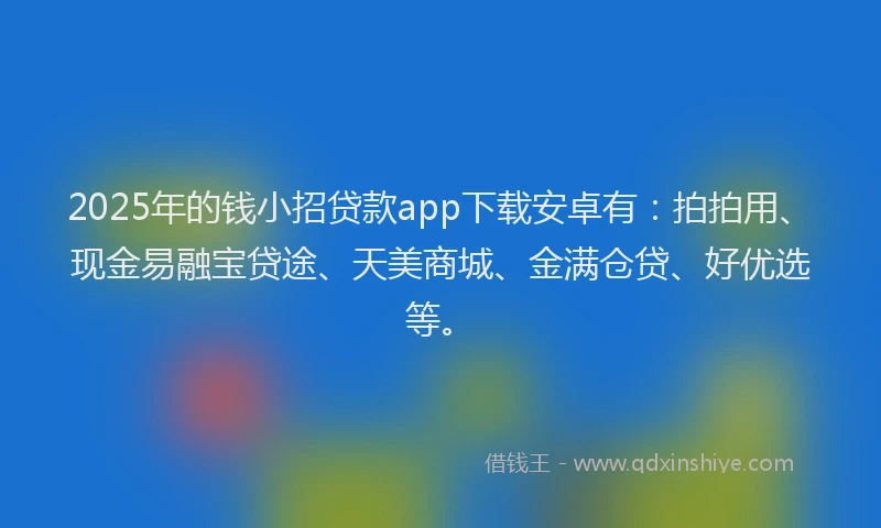 2025年的钱小招贷款app下载安卓有：拍拍用、现金易融宝贷途、天美商城、金满仓贷、好优选等。