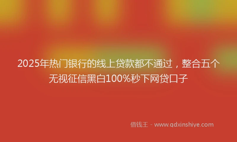 2025年热门银行的线上贷款都不通过，整合五个无视征信黑白100%秒下网贷口子