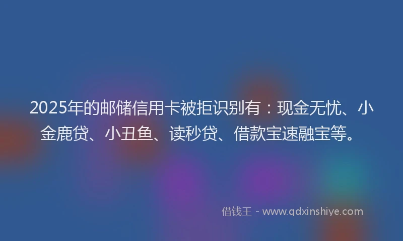 2025年的邮储信用卡被拒识别有：现金无忧、小金鹿贷、小丑鱼、读秒贷、借款宝速融宝等。