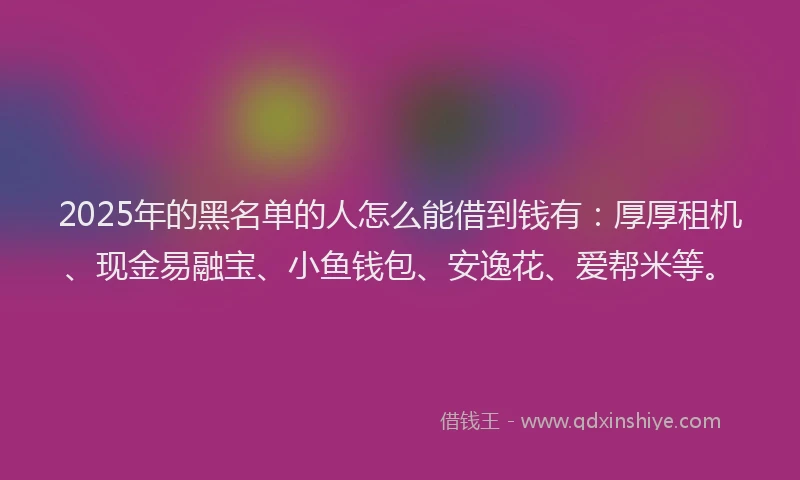 2025年的黑名单的人怎么能借到钱有：厚厚租机、现金易融宝、小鱼钱包、安逸花、爱帮米等。