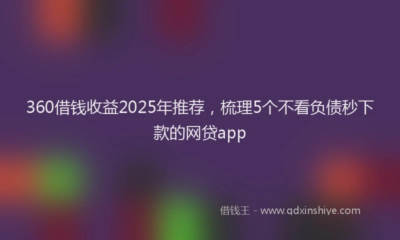360借钱收益2025年推荐，梳理5个不看负债秒下款的网贷app
