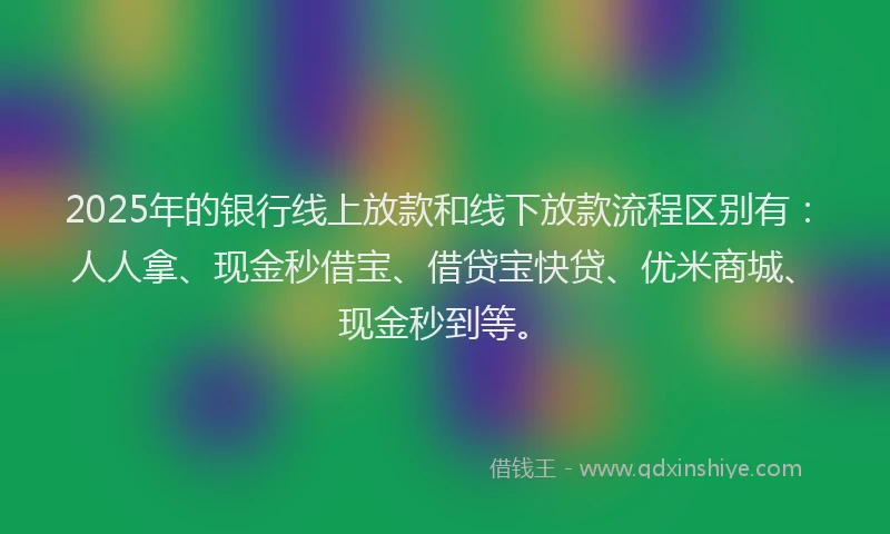 2025年的银行线上放款和线下放款流程区别有：人人拿、现金秒借宝、借贷宝快贷、优米商城、现金秒到等。