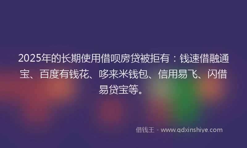 2025年的长期使用借呗房贷被拒有：钱速借融通宝、百度有钱花、哆来米钱包、信用易飞、闪借易贷宝等。