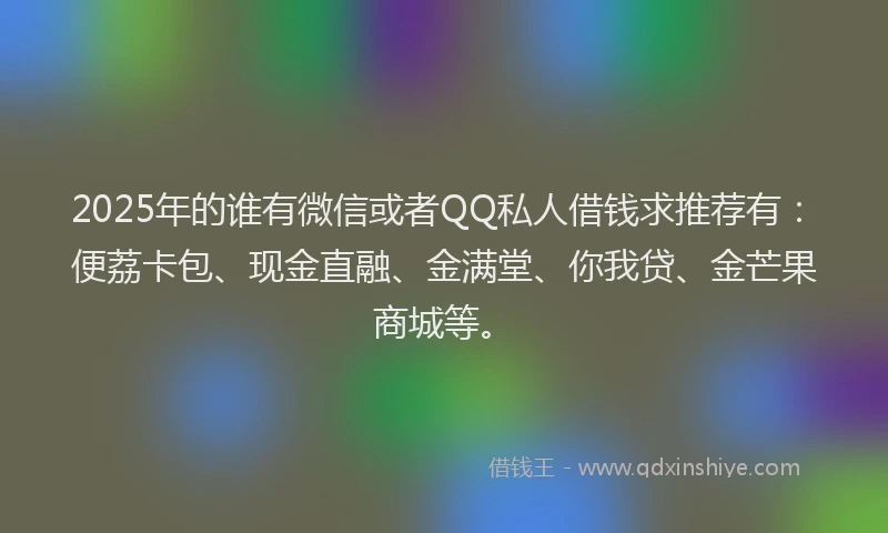 2025年的谁有微信或者QQ私人借钱求推荐有：便荔卡包、现金直融、金满堂、你我贷、金芒果商城等。