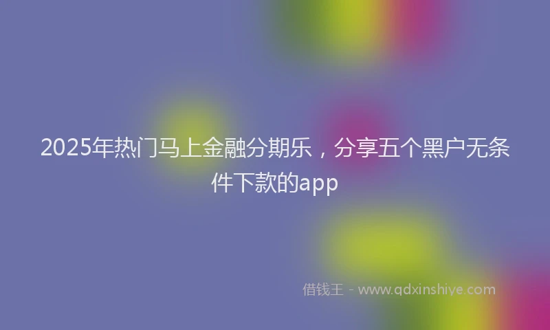 2025年热门马上金融分期乐，分享五个黑户无条件下款的app