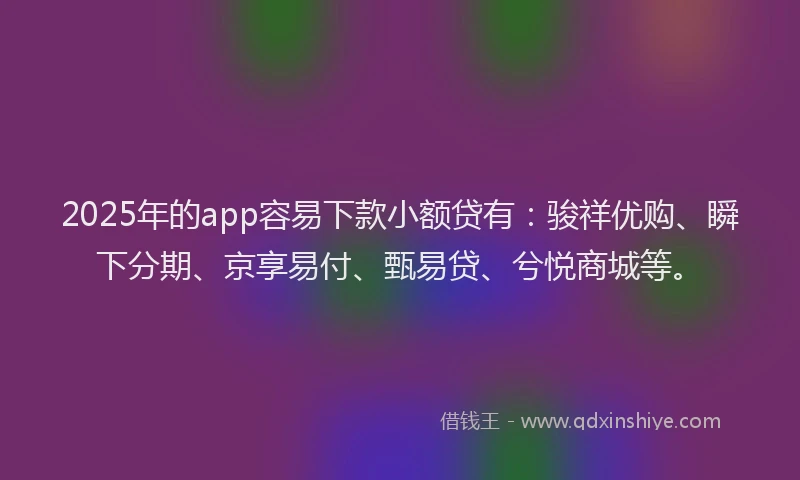 2025年的app容易下款小额贷有：骏祥优购、瞬下分期、京享易付、甄易贷、兮悦商城等。