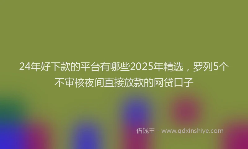 24年好下款的平台有哪些2025年精选，罗列5个不审核夜间直接放款的网贷口子