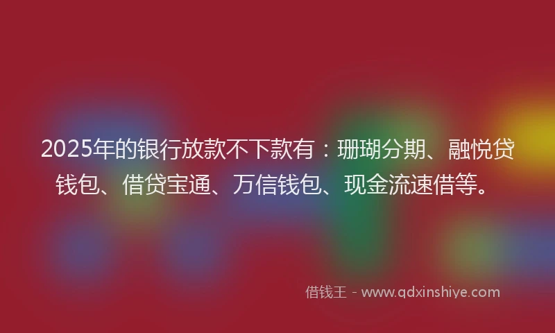 2025年的银行放款不下款有：珊瑚分期、融悦贷钱包、借贷宝通、万信钱包、现金流速借等。