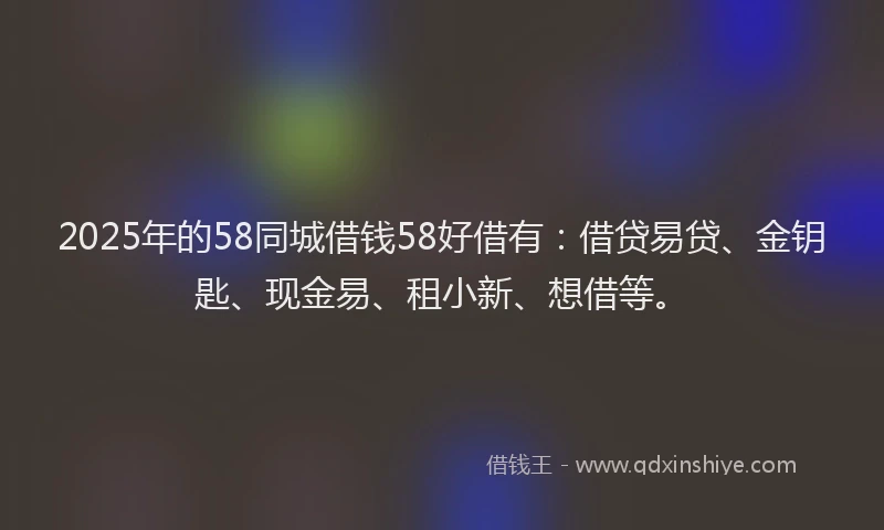 2025年的58同城借钱58好借有：借贷易贷、金钥匙、现金易、租小新、想借等。