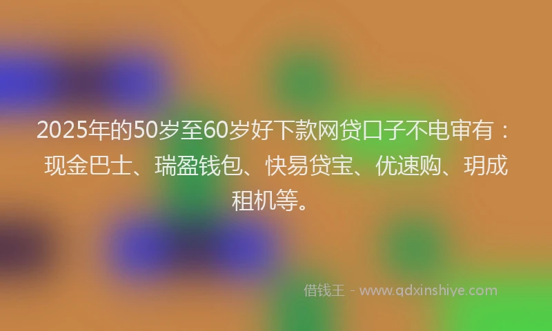2025年的50岁至60岁好下款网贷口子不电审有：现金巴士、瑞盈钱包、快易贷宝、优速购、玥成租机等。