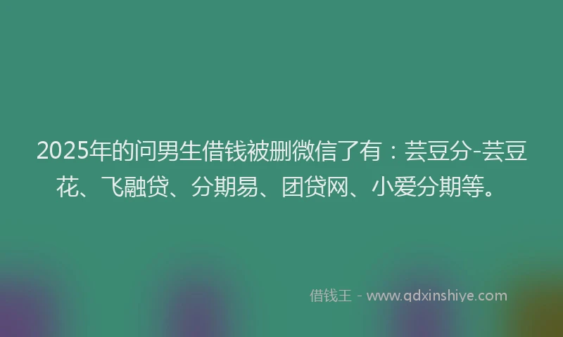 2025年的问男生借钱被删微信了有：芸豆分-芸豆花、飞融贷、分期易、团贷网、小爱分期等。