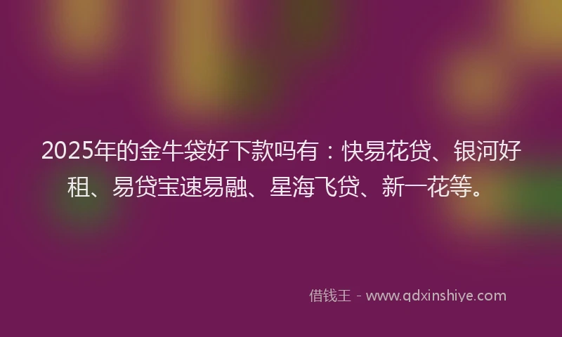 2025年的金牛袋好下款吗有：快易花贷、银河好租、易贷宝速易融、星海飞贷、新一花等。