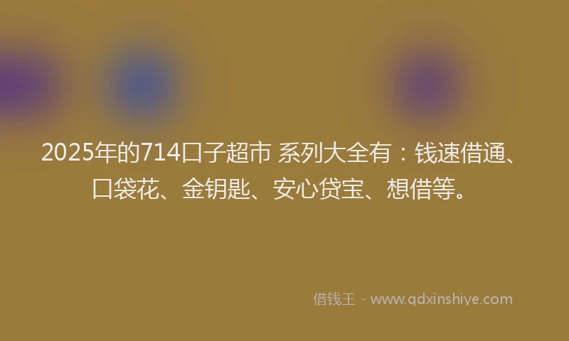 2025年的714口子超市 系列大全有：钱速借通、口袋花、金钥匙、安心贷宝、想借等。