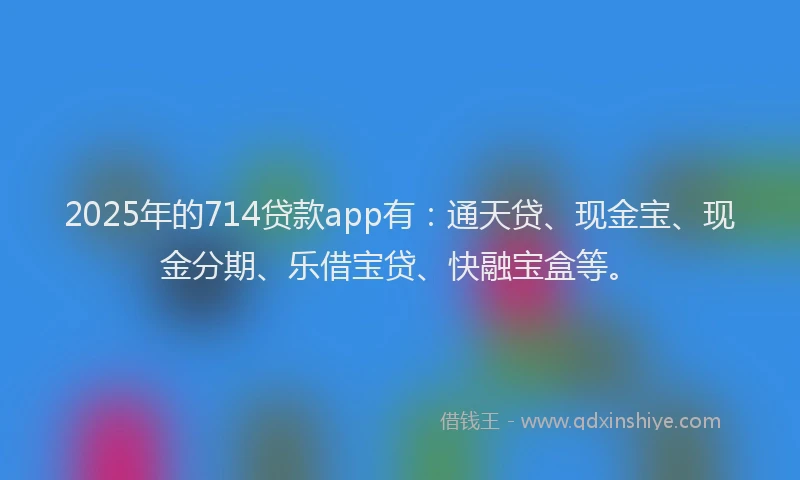 2025年的714贷款app有:通天贷、现金宝、现金分期、乐借宝贷、快融宝盒等。