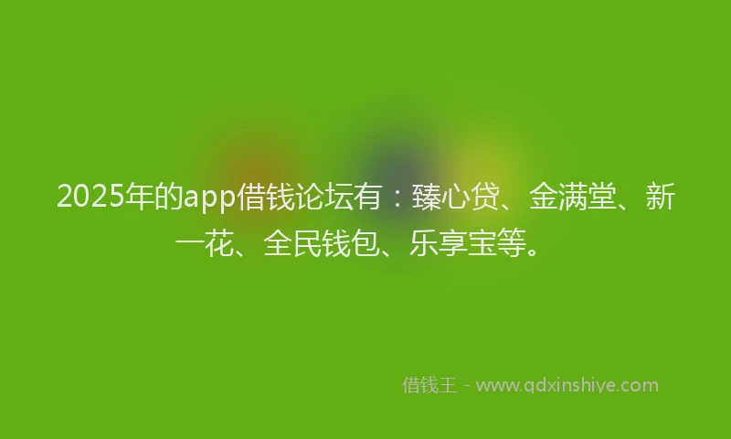 2025年的app借钱论坛有：臻心贷、金满堂、新一花、全民钱包、乐享宝等。