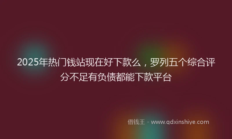2025年热门钱站现在好下款么，罗列五个综合评分不足有负债都能下款平台