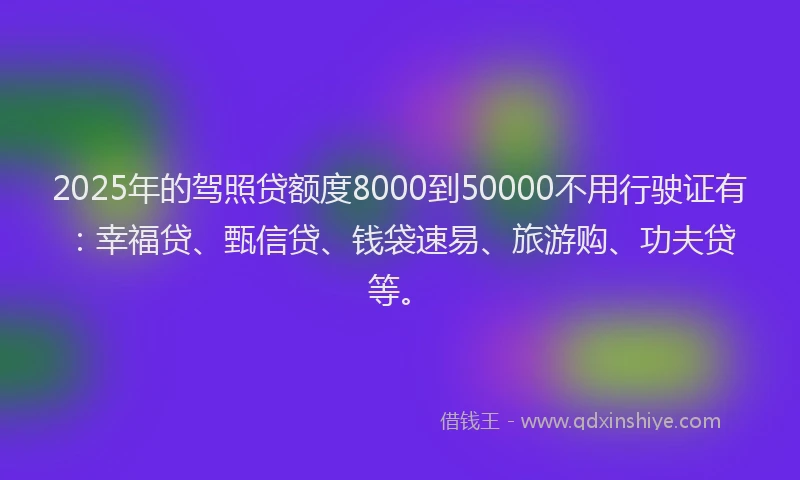 2025年的驾照贷额度8000到50000不用行驶证有：幸福贷、甄信贷、钱袋速易、旅游购、功夫贷等。