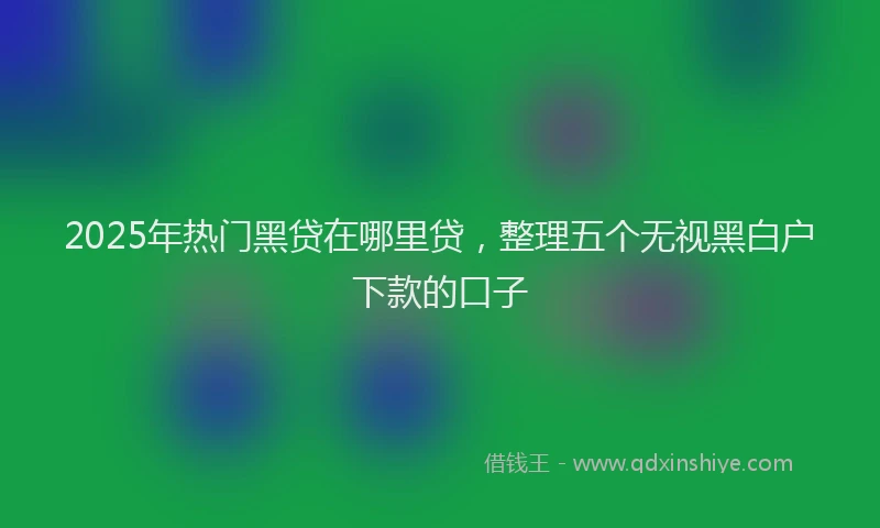 2025年热门黑贷在哪里贷，整理五个无视黑白户下款的口子
