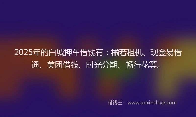 2025年的白城押车借钱有：橘若租机、现金易借通、美团借钱、时光分期、畅行花等。