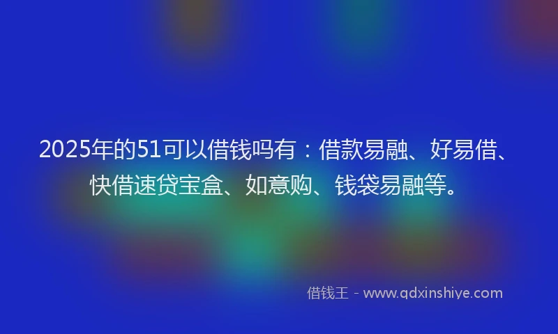2025年的51可以借钱吗有：借款易融、好易借、快借速贷宝盒、如意购、钱袋易融等。