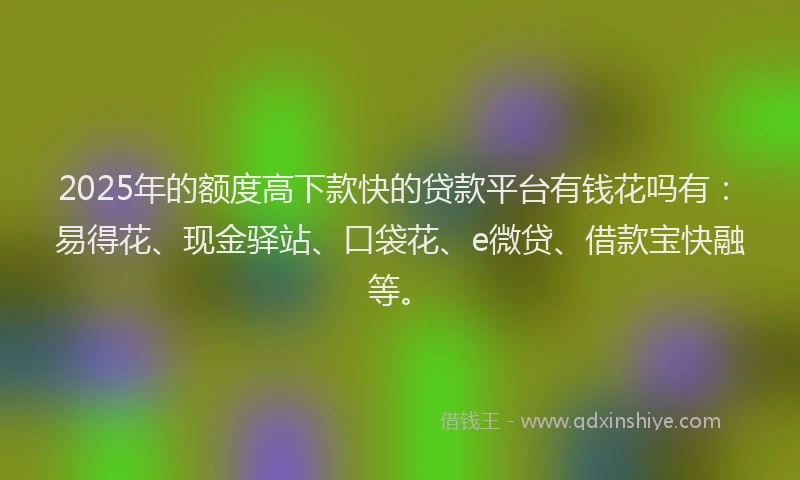 2025年的额度高下款快的贷款平台有钱花吗有：易得花、现金驿站、口袋花、e微贷、借款宝快融等。