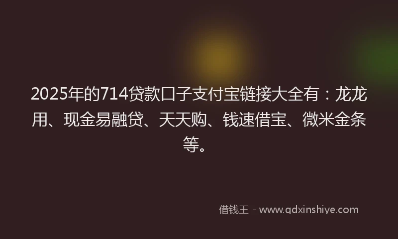 2025年的714贷款口子支付宝链接大全有:龙龙用、现金易融贷、天天购、钱速借宝、微米金条等。