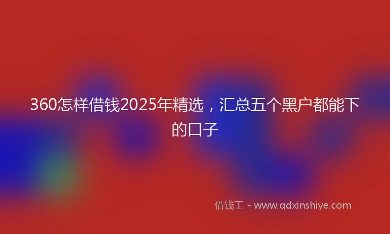360怎样借钱2025年精选，汇总五个黑户都能下的口子