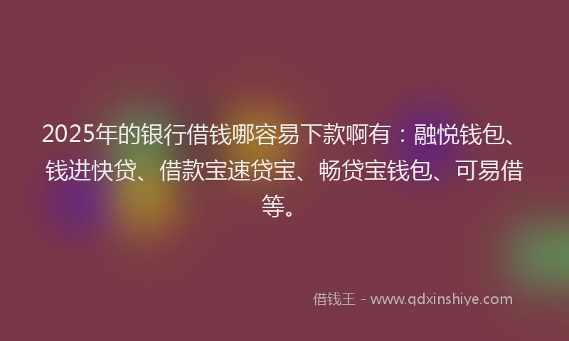 2025年的银行借钱哪容易下款啊有：融悦钱包、钱进快贷、借款宝速贷宝、畅贷宝钱包、可易借等。