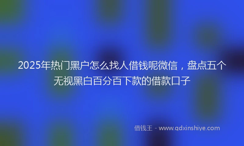 2025年热门黑户怎么找人借钱呢微信，盘点五个无视黑白百分百下款的借款口子