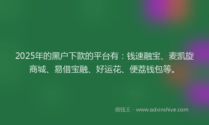 2025年的黑户下款的平台有：钱速融宝、麦凯旋商城、易借宝融、好运花、便荔钱包等。