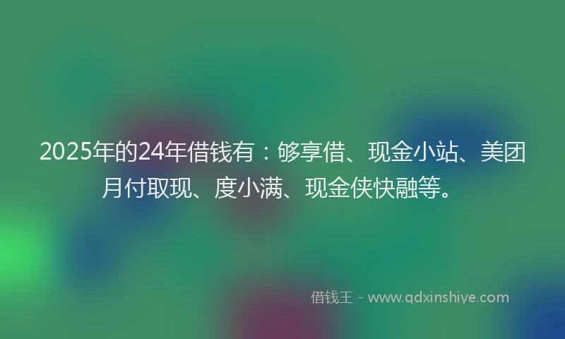 2025年的24年借钱有：够享借、现金小站、美团月付取现、度小满、现金侠快融等。