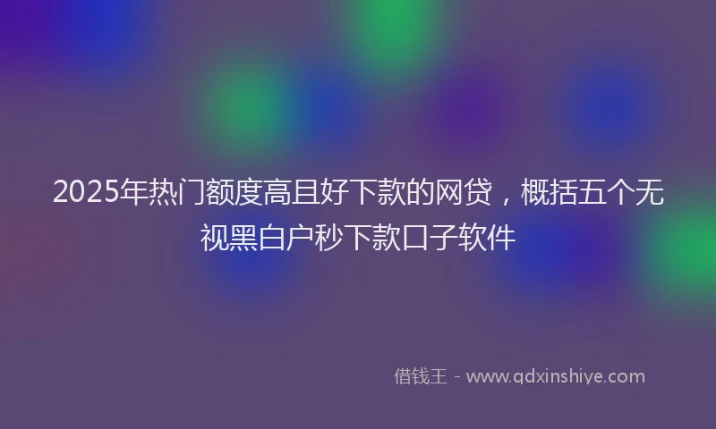 2025年热门额度高且好下款的网贷，概括五个无视黑白户秒下款口子软件