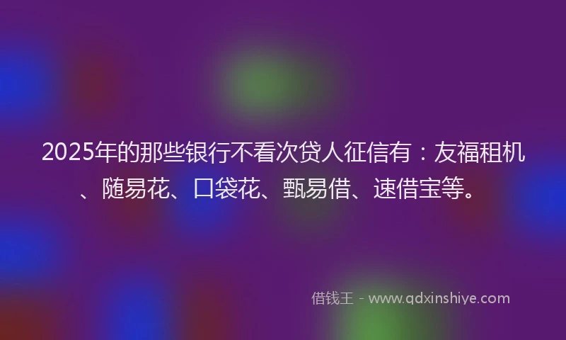2025年的那些银行不看次贷人征信有：友福租机、随易花、口袋花、甄易借、速借宝等。