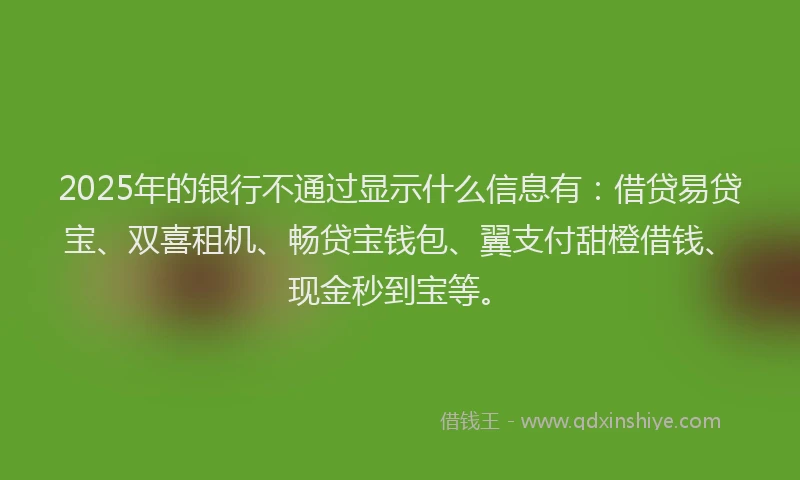 2025年的银行不通过显示什么信息有：借贷易贷宝、双喜租机、畅贷宝钱包、翼支付甜橙借钱、现金秒到宝等。