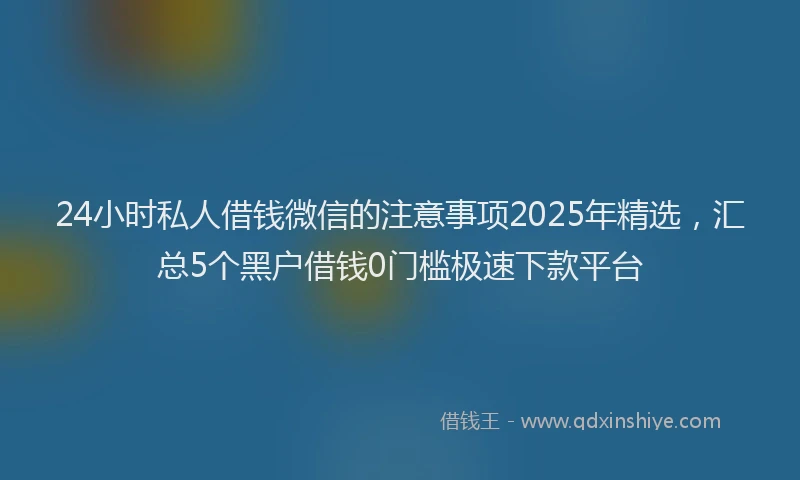 24小时私人借钱微信的注意事项2025年精选，汇总5个黑户借钱0门槛极速下款平台