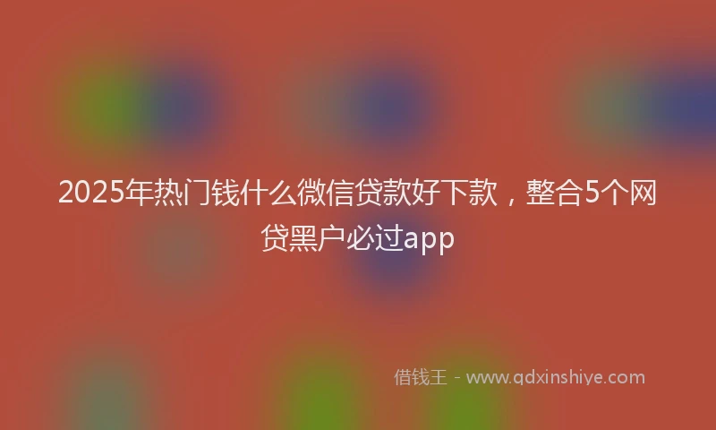 2025年热门钱什么微信贷款好下款，整合5个网贷黑户必过app