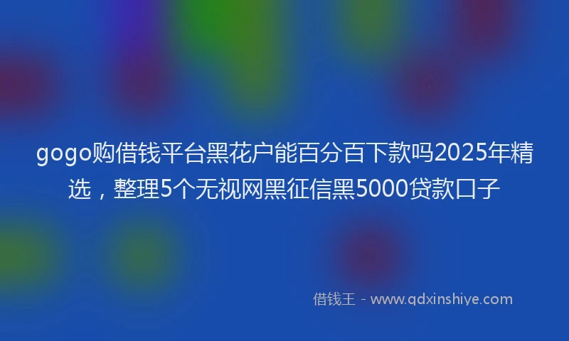 gogo购借钱平台黑花户能百分百下款吗2025年精选，整理5个无视网黑征信黑5000贷款口子