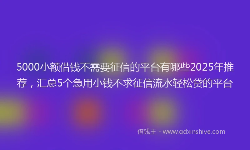 5000小额借钱不需要征信的平台有哪些2025年推荐，汇总5个急用小钱不求征信流水轻松贷的平台