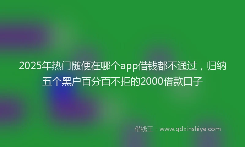 2025年热门随便在哪个app借钱都不通过，归纳五个黑户百分百不拒的2000借款口子